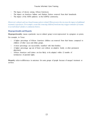 Trauma Informed Care Training
13
The legacy of slavery among African Americans.
The impact on American Indians and Alaskan Natives removed from their homelands.
The impact of the AIDS epidemic on the LGBTQ community.
Historical, cultural, and race-based trauma and are related.When present, they increase the impact of additional
traumatic experiences. Forexample, events like removing children fromhome may trigger reminders of trauma
in an individual’s family or community history.
Disproportionality and Disparity
Disproportionality means a particular race or cultural group is over-represented in a program or system.
For example, in Texas:
A higher percentage of African American children are removed from their homes compared to
children of other races and ethnic groups.
A lower percentage are successfully reunified with their families.
A higher percentage age out of foster care without an adoptive family or other permanent
placement.
African American and Latinos are less likely to be adopted within 12 months of
termination of parental rights.
Disparity refers to differences in outcomes for some groups of people because of unequal treatment or
services.
 