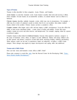 Trauma Informed Care Training
16
Types ofTrauma
Trauma is often described in three categories: Acute, Chronic, and Complex.
Acute trauma is a one-time traumatic event. Acute trauma is usually short term and recovery is likely.
Some examples of acute trauma are an automobile accident, or a natural disaster such as a flood or a
hurricane.
Chronic trauma describes multiple traumatic events, which may vary in circumstance. For example, a
child may be a victim of a physical assault at school, then be in a car accident, then endure medical
trauma related to the accident. Chronic trauma can have a cumulative effect.
Complex trauma often begins early in life and may impact a child’s development. It can also affect the
ability to form secure attachment bonds – a main source of safety and stability. Events that cause
complex trauma are severe and often invasive and interpersonal. For example, ongoing abuse by a parent
or profound neglect.
Complex trauma is often related to relational trauma. Itoccurs when aparent or primary caregiver is
the cause of traumatic stress, abuse, or neglect in early childhood. Infants and young children rely
on their parents and primary caregivers to meet their needs, including feeding, soothing and bonding.
When primary needs are not met, or attachment bonds are unhealthy or broken, a child’s brain
changes. These changes may negatively impact development and coping skills into adulthood.
Trauma and a Child’s Brain
How can toxic stress and traumatic events affect a child’s brain?
Please take a moment to watch this video from the Harvard Center for the Developing Child, “Toxic
Stress Derails Healthy Development.”
 