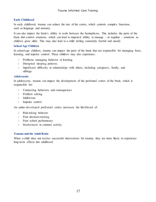Trauma Informed Care Training
17
Early Childhood
In early childhood, trauma can reduce the size of the cortex, which controls complex functions,
such as language and memory.
It can also impact the brain’s ability to work between the hemispheres. This includes the parts of the
brain that control emotions, which can lead to impaired ability to manage – or regulate – emotions as
children grow older. This may also lead to a child feeling constantly fearful and unsafe.
School Age Children
In school-age children, trauma can impact the parts of the brain that are responsible for managing fears,
learning, and impulse control. These children may also experience:
Problems managing behavior or learning.
Disrupted sleeping patterns.
Significant difficulty in relationships with others, including caregivers, family, and
siblings.
Adolescents
In adolescents, trauma can impact the development of the prefrontal cortex of the brain, which is
responsible for:
Connecting behaviors and consequences
Problem solving
Inhibitions
Impulse control
An under-developed prefrontal cortex increases the likelihood of:
Risk-taking behavior
Poor decision-making
Poor school performance
Involvement in criminal activity
Trauma and the Adult Brain
When a child does not receive successful intervention for trauma, they are more likely to experience
long-term effects into adulthood.
 