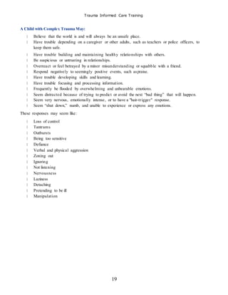 Trauma Informed Care Training
19
A Child with Complex Trauma May:
Believe that the world is and will always be an unsafe place.
Have trouble depending on a caregiver or other adults, such as teachers or police officers, to
keep them safe.
Have trouble building and maintaining healthy relationships with others.
Be suspicious or untrusting in relationships.
Overreact or feel betrayed by a minor misunderstanding or squabble with a friend.
Respond negatively to seemingly positive events, such aspraise.
Have trouble developing skills and learning.
Have trouble focusing and processing information.
Frequently be flooded by overwhelming and unbearable emotions.
Seem distracted because of trying to predict or avoid the next “bad thing” that will happen.
Seem very nervous, emotionally intense, or to have a "hair-trigger" response.
Seem “shut down,” numb, and unable to experience or express any emotions.
These responses may seem like:
Loss of control
Tantrums
Outbursts
Being too sensitive
Defiance
Verbal and physical aggression
Zoning out
Ignoring
Not listening
Nervousness
Laziness
Detaching
Pretending to be ill
Manipulation
 