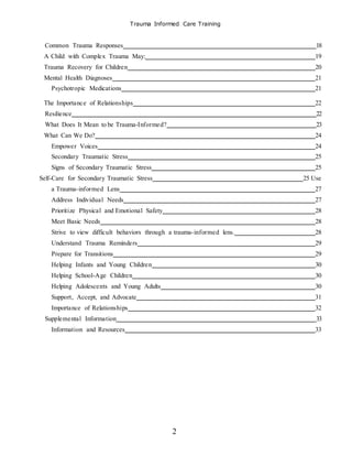 Trauma Informed Care Training
2
Common Trauma Responses 18
A Child with Complex Trauma May: 19
Trauma Recovery for Children 20
Mental Health Diagnoses 21
Psychotropic Medications 21
The Importance of Relationships 22
Resilience 22
What Does It Mean to be Trauma-Informed? 23
What Can We Do? 24
Empower Voices 24
Secondary Traumatic Stress 25
Signs of Secondary Traumatic Stress 25
Self-Care for Secondary Traumatic Stress 25 Use
a Trauma-informed Lens 27
Address Individual Needs 27
Prioritize Physical and Emotional Safety 28
Meet Basic Needs 28
Strive to view difficult behaviors through a trauma-informed lens. 28
Understand Trauma Reminders 29
Prepare for Transitions 29
Helping Infants and Young Children 30
Helping School-Age Children 30
Helping Adolescents and Young Adults 30
Support, Accept, and Advocate 31
Importance of Relationships 32
Supplemental Information 33
Information and Resources 33
 