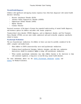 Trauma Informed Care Training
21
Mental Health Diagnoses
Children with significant and ongoing trauma responses have often been diagnosed with mental health
disorders including:
Reactive Attachment Disorder (RAD)
Attention Deficit Hyperactivity Disorder (ADHD)
Oppositional Defiant Disorder (ODD)
Bipolar Disorder
Conduct Disorder
Increased awareness of the impact of trauma has expanded understanding of mental health diagnoses,
and treatment options for children and adults with trauma symptoms.
Trauma-related stress disorder (TRSD) diagnoses, such as Adjustment disorder, and Post Traumatic
Stress Disorder (PTSD), are now more widely understood and used to describe symptoms specifically
related to trauma.
Psychotropic Medications
The use of psychotropic medications for children in foster care must be carefully considered by the
child’s caregiver and medical team.
Most children in DFPS conservatorship never need psychotropic medications.
Evidence-based psychosocial therapies, behavior strategies, and other non- medication
interventions should be considered before or along with psychotropic medications.
When needed, psychotropic medications may help children function in the short-term to help
with emotional regulation, or long-term to treat life-long mental health disorders.
For more information, please see the DFPS Psychotropic Medication website and
training for Medical Consenters.
 