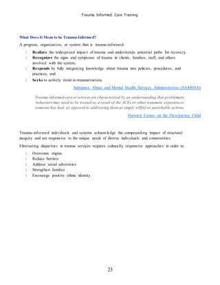 Trauma Informed Care Training
23
What Does It Mean to be Trauma-Informed?
A program, organization, or system that is trauma-informed:
Realizes the widespread impact of trauma and understands potential paths for recovery.
Recognizes the signs and symptoms of trauma in clients, families, staff, and others
involved with the system,
Responds by fully integrating knowledge about trauma into policies, procedures, and
practices, and
Seeks to actively resist re-traumatization.
Substance Abuse and Mental Health Services Administration (SAMHSA)
Trauma-informed care or services are characterized by an understanding that problematic
behaviors may need to be treated as a result of the ACEs or other traumatic experiences
someone has had, as opposed to addressing them as simply willful or punishable actions.
Harvard Center on the Developing Child
Trauma-informed individuals and systems acknowledge the compounding impact of structural
inequity and are responsive to the unique needs of diverse individuals and communities.
Eliminating disparities in trauma services requires culturally responsive approaches in order to:
Overcome stigma
Reduce barriers
Address social adversities
Strengthen families
Encourage positive ethnic identity
 