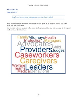 Trauma Informed Care Training
24
What Can We Do?
Empower Voices
People must be seen, heard, and engaged to know that they are valued.
Being trauma-informed also means being sure to include people in the decision- making and action-
taking that affects their lives.
It is important to involve children, older youth, families, communities, and their advocates in the big and
small decisions about their lives.
 