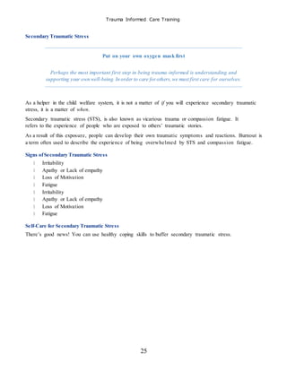 Trauma Informed Care Training
25
Secondary Traumatic Stress
Put on your own oxygen mask first
Perhaps the most important first step in being trauma-informed is understanding and
supporting your own well-being. In order to care forothers,we must first care for ourselves.
As a helper in the child welfare system, it is not a matter of if you will experience secondary traumatic
stress, it is a matter of when.
Secondary traumatic stress (STS), is also known as vicarious trauma or compassion fatigue. It
refers to the experience of people who are exposed to others’ traumatic stories.
As a result of this exposure, people can develop their own traumatic symptoms and reactions. Burnout is
a term often used to describe the experience of being overwhelmed by STS and compassion fatigue.
Signs ofSecondary Traumatic Stress
Irritability
Apathy or Lack of empathy
Loss of Motivation
Fatigue
Irritability
Apathy or Lack of empathy
Loss of Motivation
Fatigue
Self-Care for Secondary Traumatic Stress
There’s good news! You can use healthy coping skills to buffer secondary traumatic stress.
 