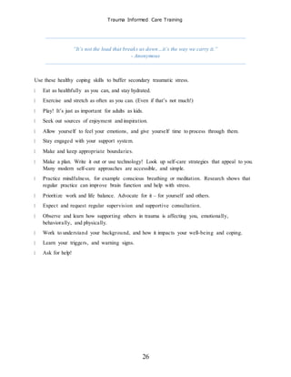 Trauma Informed Care Training
26
“It’s not the load that breaks us down…it’s the way we carry it.”
- Anonymous
Use these healthy coping skills to buffer secondary traumatic stress.
Eat as healthfully as you can, and stay hydrated.
Exercise and stretch as often as you can. (Even if that’s not much!)
Play! It’s just as important for adults as kids.
Seek out sources of enjoyment and inspiration.
Allow yourself to feel your emotions, and give yourself time to process through them.
Stay engaged with your support system.
Make and keep appropriate boundaries.
Make a plan. Write it out or use technology! Look up self-care strategies that appeal to you.
Many modern self-care approaches are accessible, and simple.
Practice mindfulness, for example conscious breathing or meditation. Research shows that
regular practice can improve brain function and help with stress.
Prioritize work and life balance. Advocate for it – for yourself and others.
Expect and request regular supervision and supportive consultation.
Observe and learn how supporting others in trauma is affecting you, emotionally,
behaviorally, and physically.
Work to understand your background, and how it impacts your well-being and coping.
Learn your triggers, and warning signs.
Ask for help!
 