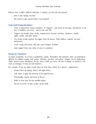 Trauma Informed Care Training
29
Observe how a child’s difficult behaviors is making you feel and ask yourself:
How is this making me feel?
Do I need to calm myself before I can respond?
Understand Trauma Reminders
Work to understand trauma reminders, or “triggers,” and watch for the signs and patterns in the
lives of children you serve – and in your own life.
Triggers can include times of day, anniversaries, seasons, activities, locations, sounds,
sights, smells, and other stimuli.
Use words to help separate the trigger from the person. Help children separate the past
and present.
Avoid words and actions that may cause feelings of shame.
Seek support from your circle of care or a counselor.
Prepare for Transitions
As much as possible, try to have a predictable routine. Remember that transition times are particularly
difficult for children coping with trauma. Schedule, location, and activity changes can be challenging.
Think ahead to times throughout the day when a child you serve will have a change or transition, and
work on strategies to help ease the transition.
For example, if you are going to pick them up early from school for a doctor’s appointment:
Prepare them by talking about it the night before.
Talk about it again the morning of the appointment.
Pack healthy snacks and water in the car.
Build in extra time for any possible delays.
Be sure to arrive on time to pick up the child.
 