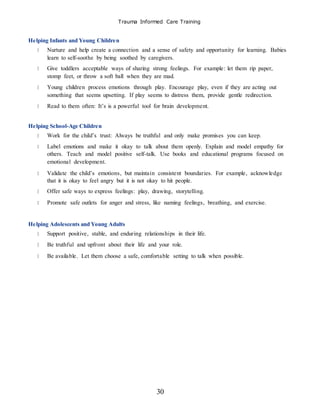 Trauma Informed Care Training
30
Helping Infants and Young Children
Nurture and help create a connection and a sense of safety and opportunity for learning. Babies
learn to self-soothe by being soothed by caregivers.
Give toddlers acceptable ways of sharing strong feelings. For example: let them rip paper,
stomp feet, or throw a soft ball when they are mad.
Young children process emotions through play. Encourage play, even if they are acting out
something that seems upsetting. If play seems to distress them, provide gentle redirection.
Read to them often: It’s is a powerful tool for brain development.
Helping School-Age Children
Work for the child’s trust: Always be truthful and only make promises you can keep.
Label emotions and make it okay to talk about them openly. Explain and model empathy for
others. Teach and model positive self-talk. Use books and educational programs focused on
emotional development.
Validate the child’s emotions, but maintain consistent boundaries. For example, acknowledge
that it is okay to feel angry but it is not okay to hit people.
Offer safe ways to express feelings: play, drawing, storytelling.
Promote safe outlets for anger and stress, like naming feelings, breathing, and exercise.
Helping Adolescents and Young Adults
Support positive, stable, and enduring relationships in their life.
Be truthful and upfront about their life and your role.
Be available. Let them choose a safe, comfortable setting to talk when possible.
 