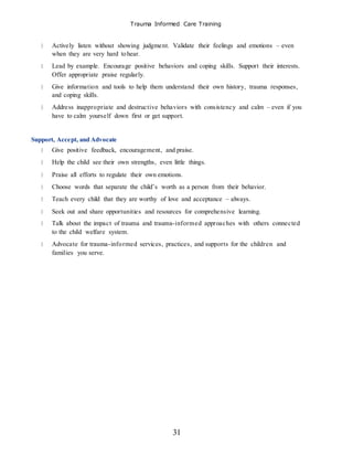 Trauma Informed Care Training
31
Actively listen without showing judgment. Validate their feelings and emotions – even
when they are very hard tohear.
Lead by example. Encourage positive behaviors and coping skills. Support their interests.
Offer appropriate praise regularly.
Give information and tools to help them understand their own history, trauma responses,
and coping skills.
Address inappropriate and destructive behaviors with consistency and calm – even if you
have to calm yourself down first or get support.
Support, Accept, and Advocate
Give positive feedback, encouragement, and praise.
Help the child see their own strengths, even little things.
Praise all efforts to regulate their own emotions.
Choose words that separate the child’s worth as a person from their behavior.
Teach every child that they are worthy of love and acceptance – always.
Seek out and share opportunities and resources for comprehensive learning.
Talk about the impact of trauma and trauma-informed approaches with others connected
to the child welfare system.
Advocate for trauma-informed services, practices, and supports for the children and
families you serve.
 