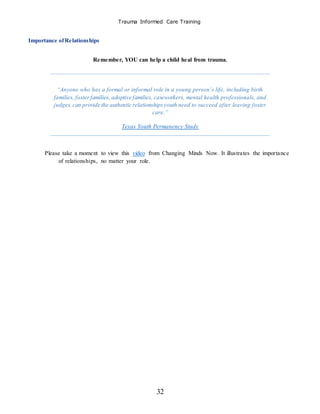 Trauma Informed Care Training
32
Importance ofRelationships
Remember, YOU can help a child heal from trauma.
“Anyone who has a formal or informal role in a young person’s life, including birth
families, fosterfamilies, adoptive families, caseworkers, mental health professionals, and
judges, can provide the authentic relationshipsyouth need to succeed after leaving foster
care.”
Texas Youth Permanency Study
Please take a moment to view this video from Changing Minds Now. It illustrates the importance
of relationships, no matter your role.
 
