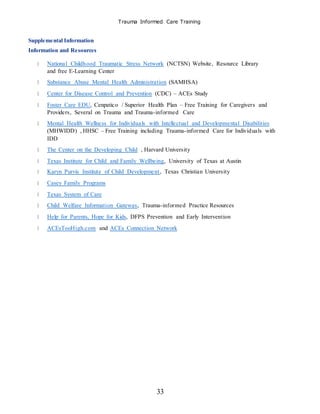 Trauma Informed Care Training
33
Supplemental Information
Information and Resources
National Childhood Traumatic Stress Network (NCTSN) Website, Resource Library
and free E-Learning Center
Substance Abuse Mental Health Administration (SAMHSA)
Center for Disease Control and Prevention (CDC) – ACEs Study
Foster Care EDU, Cenpatico / Superior Health Plan – Free Training for Caregivers and
Providers, Several on Trauma and Trauma-informed Care
Mental Health Wellness for Individuals with Intellectual and Developmental Disabilities
(MHWIDD) , HHSC – Free Training including Trauma-informed Care for Individuals with
IDD
The Center on the Developing Child , Harvard University
Texas Institute for Child and Family Wellbeing, University of Texas at Austin
Karyn Purvis Institute of Child Development, Texas Christian University
Casey Family Programs
Texas System of Care
Child Welfare Information Gateway, Trauma-informed Practice Resources
Help for Parents, Hope for Kids, DFPS Prevention and Early Intervention
ACEsTooHigh.com and ACEs Connection Network
 