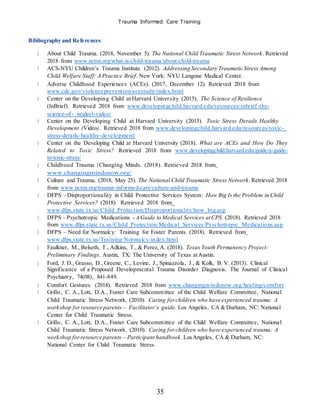 Trauma Informed Care Training
35
Bibliography and References
About Child Trauma. (2018, November 5). The National Child Traumatic Stress Network. Retrieved
2018 from www.nctsn.org/what-is-child-trauma/about-child-trauma
ACS-NYU Children’s Trauma Institute. (2012). Addressing Secondary Traumatic Stress Among
Child Welfare Staff: A Practice Brief. New York: NYU Langone Medical Center.
Adverse Childhood Experiences (ACEs). (2017, December 12). Retrieved 2018 from
www.cdc.gov/violenceprevention/acestudy/index.html
Center on the Developing Child at Harvard University (2015). The Science of Resilience
(InBrief). Retrieved 2018 from www.developingchild.harvard.edu/resources/inbrief-the-
science-of- neglect-video/
Center on the Developing Child at Harvard University (2015). Toxic Stress Derails Healthy
Development (Video). Retrieved 2018 from www.developingchild.harvard.edu/resources/toxic-
stress-derails-healthy-development/
Center on the Developing Child at Harvard University (2018). What are ACEs and How Do They
Related to Toxic Stress? Retrieved 2018 from www.developingchild.harvard.edu/guide/a-guide-
to-toxic-stress/
Childhood Trauma |Changing Minds. (2018). Retrieved 2018 from
www.changingmindsnow.org/
Culture and Trauma. (2018, May 25). The National Child Traumatic Stress Network.Retrieved 2018
from www.nctsn.org/trauma-informed-care/culture-and-trauma
DFPS – Disproportionality in Child Protective Services System: How Big Is the Problem in Child
Protective Services? (2018). Retrieved 2018 from
www.dfps.state.tx.us/Child_Protection/Disproportionality/how_big.asp
DFPS – Psychotropic Medications - AGuide to Medical Services atCPS. (2018). Retrieved 2018
from www.dfps.state.tx.us/Child_Protection/Medical_Services/Psychotropic_Medications.asp
DFPS – Need for Normalcy: Training for Foster Parents. (2018). Retrieved from
www.dfps.state.tx.us/Training/Normalcy/index.html
Faulkner, M., Belseth, T., Adkins, T., & Perez, A. (2018). Texas Youth Permanency Project:
Preliminary Findings. Austin, TX: The University of Texas atAustin.
Ford, J. D., Grasso, D., Greene, C., Levine, J., Spinazzola, J., & Kolk, B. V. (2013). Clinical
Significance of a Proposed Developmental Trauma Disorder Diagnosis. The Journal of Clinical
Psychiatry, 74(08), 841-849.
Comfort Gestures. (2018). Retrieved 2018 from www.changingmindsnow.org/healing/comfort
Grillo, C. A., Lott, D.A., Foster Care Subcommittee of the Child Welfare Committee, National
Child Traumatic Stress Network. (2010). Caring forchildren who have experienced trauma: A
workshop forresource parents— Facilitator’s guide. Los Angeles, CA & Durham, NC: National
Center for Child Traumatic Stress.
Grillo, C. A., Lott, D.A., Foster Care Subcommittee of the Child Welfare Committee, National
Child Traumatic Stress Network. (2010). Caring forchildren who have experienced trauma: A
workshop forresource parents—Participant handbook.LosAngeles, CA & Durham, NC:
National Center for Child Traumatic Stress.
 