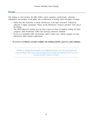 Trauma Informed Care Training
4
Welcome
This training is a free resource for child welfare system caregivers, professionals, advocates,
stakeholders and members of the public who are interested in learning about the impact of trauma.
Please note this curriculum is a basic introduction to the topics presented. Continuing
education is highly encouraged. Please see the information resources provided at the end of
the training.
This DFPS-approved training may be used to meet two hours of required training for foster
caregivers under Residential Child Care Licensing minimum standards.
If you are a residential child care provider, please contact your contract manager for more
information about training requirements.
To receive a certificate, you must complete the training activities, post-test, and evaluation.
Talking or reading about trauma can be difficult and may cause strong feelings and
reactions.Please take care as you participate in thistraining. Pay attention to how you are
feeling and take breaks as needed.
 