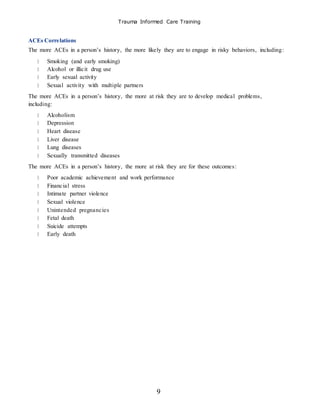 Trauma Informed Care Training
9
ACEs Correlations
The more ACEs in a person’s history, the more likely they are to engage in risky behaviors, including:
Smoking (and early smoking)
Alcohol or illicit drug use
Early sexual activity
Sexual activity with multiple partners
The more ACEs in a person’s history, the more at risk they are to develop medical problems,
including:
Alcoholism
Depression
Heart disease
Liver disease
Lung diseases
Sexually transmitted diseases
The more ACEs in a person’s history, the more at risk they are for these outcomes:
Poor academic achievement and work performance
Financial stress
Intimate partner violence
Sexual violence
Unintended pregnancies
Fetal death
Suicide attempts
Early death
 