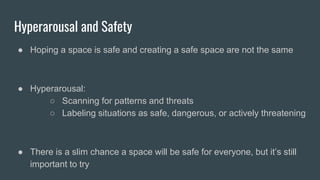 Hyperarousal and Safety
● Hoping a space is safe and creating a safe space are not the same
● Hyperarousal:
○ Scanning for patterns and threats
○ Labeling situations as safe, dangerous, or actively threatening
● There is a slim chance a space will be safe for everyone, but it’s still
important to try
 
