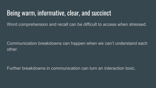 Being warm, informative, clear, and succinct
Word comprehension and recall can be difficult to access when stressed.
Communication breakdowns can happen when we can’t understand each
other.
Further breakdowns in communication can turn an interaction toxic.
 