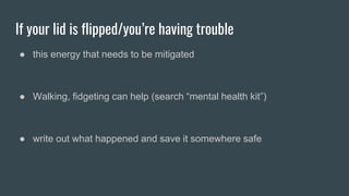 If your lid is flipped/you’re having trouble
● this energy that needs to be mitigated
● Walking, fidgeting can help (search “mental health kit”)
● write out what happened and save it somewhere safe
 