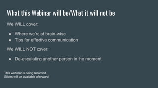 What this Webinar will be/What it will not be
We WILL cover:
● Where we’re at brain-wise
● Tips for effective communication
We WILL NOT cover:
● De-escalating another person in the moment
This webinar is being recorded
Slides will be available afterward
 