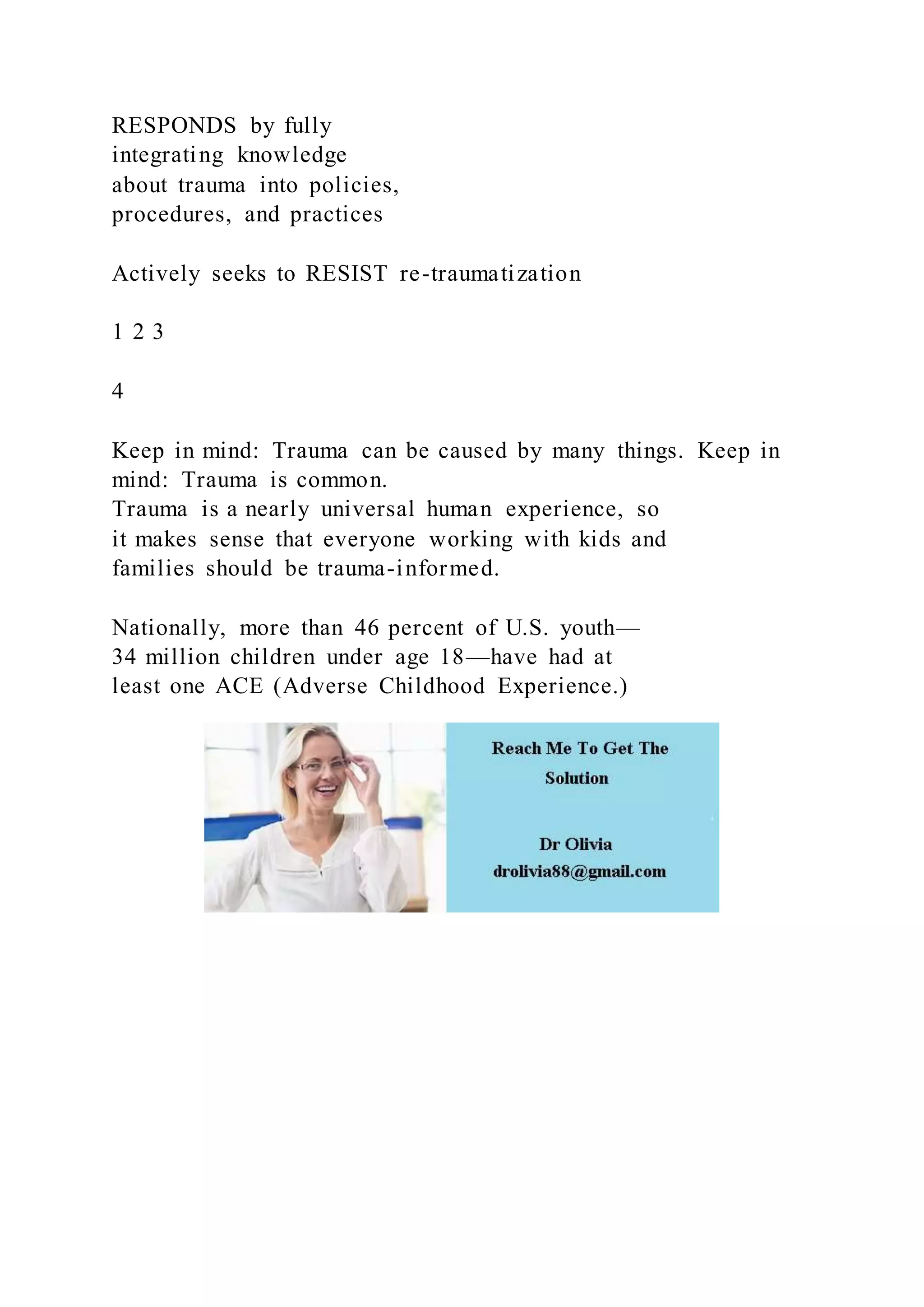 RESPONDS by fully
integrating knowledge
about trauma into policies,
procedures, and practices
Actively seeks to RESIST re-traumatization
1 2 3
4
Keep in mind: Trauma can be caused by many things. Keep in
mind: Trauma is common.
Trauma is a nearly universal human experience, so
it makes sense that everyone working with kids and
families should be trauma-informed.
Nationally, more than 46 percent of U.S. youth—
34 million children under age 18—have had at
least one ACE (Adverse Childhood Experience.)
 