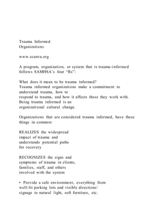 Trauma Informed
Organizations
www.scanva.org
A program, organization, or system that is trauma-informed
follows SAMHSA’s four “Rs”:
What does it mean to be trauma informed?
Trauma informed organizations make a commitment to
understand trauma, how to
respond to trauma, and how it affects those they work with.
Being trauma informed is an
organizational cultural change.
Organizations that are considered trauma informed, have these
things in common:
REALIZES the widespread
impact of trauma and
understands potential paths
for recovery
RECOGNIZES the signs and
symptoms of trauma in clients,
families, staff, and others
involved with the system
• Provide a safe environment, everything from
well-lit parking lots and visible directions/
signage to natural light, soft furniture, etc.
 