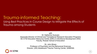 Trauma-informed Teaching:
Using Best Practices in Course Design to Mitigate the Effects of
Trauma among Students
with
Dr. Katherine Guevara
Associate Director of Clinical and Translational Research Education Programs
SC CTSI Education Resource Center (ERC) in Workforce Development (WD)
Faculty, Rossier School of Education
Dr. John Briere
Professor of Psychiatry and the Behavioral Sciences
Director, USC-Adolescent Trauma Training Center, SAMHSA
 