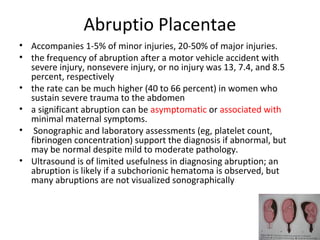 Abruptio Placentae
• Accompanies 1-5% of minor injuries, 20-50% of major injuries.
• the frequency of abruption after a motor vehicle accident with
severe injury, nonsevere injury, or no injury was 13, 7.4, and 8.5
percent, respectively
• the rate can be much higher (40 to 66 percent) in women who
sustain severe trauma to the abdomen
• a significant abruption can be asymptomatic or associated with
minimal maternal symptoms.
• Sonographic and laboratory assessments (eg, platelet count,
fibrinogen concentration) support the diagnosis if abnormal, but
may be normal despite mild to moderate pathology.
• Ultrasound is of limited usefulness in diagnosing abruption; an
abruption is likely if a subchorionic hematoma is observed, but
many abruptions are not visualized sonographically
 