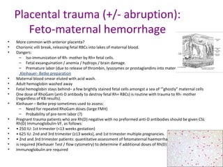 Placental trauma (+/- abruption):
Feto-maternal hemorrhage
• More common with anterior placenta?
• Chorionic villi break, releasing fetal RBCs into lakes of maternal blood.
• Dangers:
– Iso-immunization of Rh- mother by Rh+ fetal cells.
– Fetal exsanguination / anemia / hydrops / brain damage.
– Premature labor (due to release of thrombin, lysozymes or prostaglandins into maternal circulation?).
.Kleihauer- Betke preparation
• Maternal blood smear eluted with acid wash.
• Adult hemoglobin washed away
• Fetal hemoglobin stays behind– a few brightly stained fetal cells amongst a sea of ‘”ghostly” maternal cells
• One dose of RhoGam (anti-D antibody to destroy fetal Rh+ RBCs) is routine with trauma to Rh- mother
(regardless of KB results).
• Kleihauer – Betke prep sometimes used to assess:
– Need for repeated RhoGam doses (large FMH)
– Probability of pre-term labor (?)
• Pregnant trauma patients who are Rh(D) negative with no preformed anti-D antibodies should be given CSL
Rh(D) Immunoglobulin-VF, as follows:
• • 250 IU: 1st trimester (<13 weeks gestation)
• • 625 IU: 2nd and 3rd trimester (≥13 weeks), and 1st trimester multiple pregnancies.
• • 2nd and 3rd trimester patients: quantitative assessment of fetomaternal haemorrhage (FMH)
• is required (Kleihauer Test / flow cytometry) to determine if additional doses of Rh(D)
• Immunoglobulin are required
 