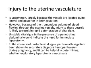 Injury to the uterine vasculature
• is uncommon, largely because the vessels are located quite
lateral and posterior in later gestation.
• However, because of the tremendous volume of blood
flowing through the uterine vessels, injury to these vessels
is likely to result in rapid deterioration of vital signs.
• Unstable vital signs in the presence of a penetrating
abdominal wound indicate the need for immediate
laparotomy.
• In the absence of unstable vital signs, peritoneal lavage has
been shown to accurately diagnose hemoperitoneum
during pregnancy, and it can be helpful in determining
whether exploratory laparotomy is necessary
 