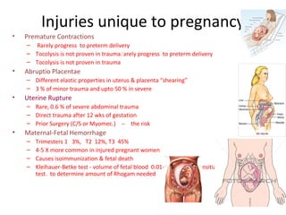 Injuries unique to pregnancy
• Premature Contractions
– Rarely progress to preterm delivery
– Tocolysis is not proven in trauma.(
arely progress to preterm delivery
– Tocolysis is not proven in trauma
• Abruptio Placentae
– Different elastic properties in uterus & placenta “shearing”
– 3 % of minor trauma and upto 50 % in severe
• Uterine Rupture
– Rare, 0.6 % of severe abdominal trauma
– Direct trauma after 12 wks of gestation
– Prior Surgery (C/S or Myomec.) -- the risk
• Maternal-Fetal Hemorrhage
– Trimesters 1 3%, T2 12%, T3 45%
– 4-5 X more common in injured pregnant women
– Causes isoimmunization & fetal death
– Kleihauer-Betke test - volume of fetal blood 0.01- 0.03 cc --- sensitize, 5 cc ----- +ve KB
test. to determine amount of Rhogam needed
– trauma
 