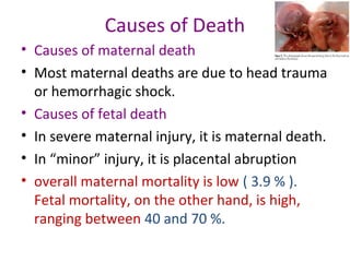 Causes of Death
• Causes of maternal death
• Most maternal deaths are due to head trauma
or hemorrhagic shock.
• Causes of fetal death
• In severe maternal injury, it is maternal death.
• In “minor” injury, it is placental abruption
• overall maternal mortality is low ( 3.9 % ).
Fetal mortality, on the other hand, is high,
ranging between 40 and 70 %.
 