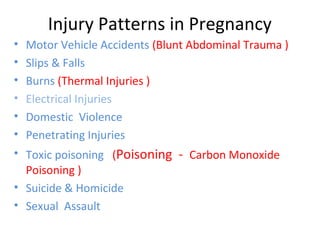 Injury Patterns in Pregnancy
• Motor Vehicle Accidents (Blunt Abdominal Trauma )
• Slips & Falls
• Burns (Thermal Injuries )
• Electrical Injuries
• Domestic Violence
• Penetrating Injuries
• Toxic poisoning (Poisoning - Carbon Monoxide
Poisoning )
• Suicide & Homicide
• Sexual Assault
 