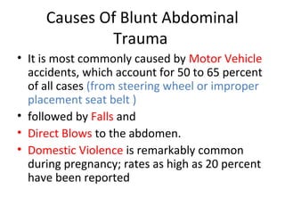 Causes Of Blunt Abdominal
Trauma
• It is most commonly caused by Motor Vehicle
accidents, which account for 50 to 65 percent
of all cases (from steering wheel or improper
placement seat belt )
• followed by Falls and
• Direct Blows to the abdomen.
• Domestic Violence is remarkably common
during pregnancy; rates as high as 20 percent
have been reported
 