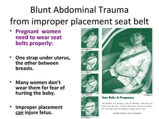 Blunt Abdominal Trauma
from improper placement seat belt
• Pregnant women
need to wear seat
belts properly:
• One strap under uterus,
the other between
breasts.
• Many women don’t
wear them for fear of
hurting the baby.
• Improper placement
can injure fetus.
 