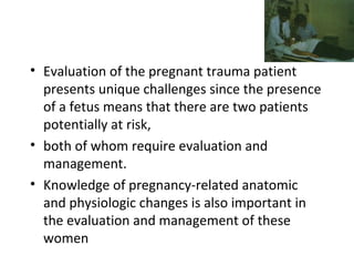 • Evaluation of the pregnant trauma patient
presents unique challenges since the presence
of a fetus means that there are two patients
potentially at risk,
• both of whom require evaluation and
management.
• Knowledge of pregnancy-related anatomic
and physiologic changes is also important in
the evaluation and management of these
women
 