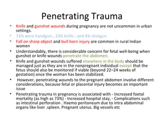 Penetrating Trauma
• Knife and gunshot wounds during pregnancy are not uncommon in urban
settings.
• 73% were handgun-, 23% knife-, and 4% shotgun
• Fall on sharp object and bull horn injury are common in rural Indian
women
• Understandably, there is considerable concern for fetal well-being when
gunshot or knife wounds penetrate the abdomen.
• Knife and gunshot wounds suffered elsewhere in the body should be
managed just as they are in the nonpregnant individual except that the
fetus should also be monitored if viable (beyond 22–24 weeks of
gestation) once the woman has been stabilized.
• However, penetrating wounds to the pregnant abdomen involve different
considerations, because fetal or placental injury becomes an important
issue
• Penetrating trauma in pregnancy is associated with - Increased foetal
mortality (as high as 73%) - Increased hospital stay, - Complications such
as intestinal perforation . Haemo peritoneum due to intra abdominal
organs like liver .spleen. Pregnant uterus. Big vessels etc
 