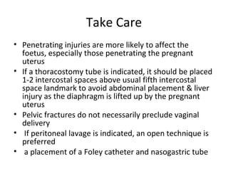 Take Care
• Penetrating injuries are more likely to affect the
foetus, especially those penetrating the pregnant
uterus
• If a thoracostomy tube is indicated, it should be placed
1-2 intercostal spaces above usual fifth intercostal
space landmark to avoid abdominal placement & liver
injury as the diaphragm is lifted up by the pregnant
uterus
• Pelvic fractures do not necessarily preclude vaginal
delivery
• If peritoneal lavage is indicated, an open technique is
preferred
• a placement of a Foley catheter and nasogastric tube
 