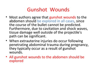 Gunshot Wounds
• Most authors agree that gunshot wounds to the
abdomen should be explored in all cases, since
the course of the bullet cannot be predicted.
Furthermore, due to cavitation and shock waves,
tissue damage well outside of the projectile's
path can be significant.
• When extrauterine injuries do occur following
penetrating abdominal trauma during pregnancy,
they typically occur as a result of gunshot
wounds.
• All gunshot wounds to the abdomen should be
explored
 