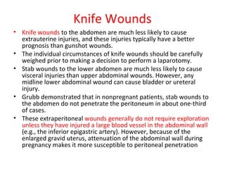 Knife Wounds
• Knife wounds to the abdomen are much less likely to cause
extrauterine injuries, and these injuries typically have a better
prognosis than gunshot wounds.
• The individual circumstances of knife wounds should be carefully
weighed prior to making a decision to perform a laparotomy.
• Stab wounds to the lower abdomen are much less likely to cause
visceral injuries than upper abdominal wounds. However, any
midline lower abdominal wound can cause bladder or ureteral
injury.
• Grubb demonstrated that in nonpregnant patients, stab wounds to
the abdomen do not penetrate the peritoneum in about one-third
of cases.
• These extraperitoneal wounds generally do not require exploration
unless they have injured a large blood vessel in the abdominal wall
(e.g., the inferior epigastric artery). However, because of the
enlarged gravid uterus, attenuation of the abdominal wall during
pregnancy makes it more susceptible to peritoneal penetration
 