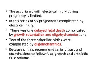 • The experience with electrical injury during
pregnancy is limited.
• In this series of six pregnancies complicated by
electrical injury,
• There was one delayed fetal death complicated
by growth retardation and oligohydramnios, and
• Two of the three other live births were
complicated by oligohydramnios.
• Because of this, recommend serial ultrasound
examinations to follow fetal growth and amniotic
fluid volume.
 