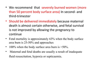 • We recommend that severely burned women (more
than 50 percent body surface area) In second- and
third-trimester
• Should be delivered immediately because maternal
death is almost certain otherwise, and fetal survival
is not improved by allowing the pregnancy to
continue
• Fetal mortality is approximately 63% when the body surface
area burn is 25-50% and approaches
• 100% when the body surface area burn is >50%.
• Maternal and fetal deaths are usually a result of inadequate
fluid resuscitation, hypoxia or septicaemia.
 