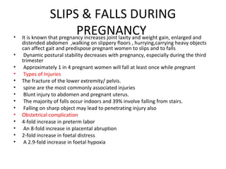 SLIPS & FALLS DURING
PREGNANCY• It is known that pregnancy increases joint laxity and weight gain, enlarged and
distended abdomen ,walking on slippery floors , hurrying,carrying heavy objects
can affect gait and predispose pregnant women to slips and to falls
• Dynamic postural stability decreases with pregnancy, especially during the third
trimester
• Approximately 1 in 4 pregnant women will fall at least once while pregnant
• Types of Injuries
• The fracture of the lower extremity/ pelvis.
• spine are the most commonly associated injuries
• Blunt injury to abdomen and pregnant uterus.
• The majority of falls occur indoors and 39% involve falling from stairs.
• Falling on sharp object may lead to penetrating injury also
• Obstetrical complication
• 4-fold increase in preterm labor
• An 8-fold increase in placental abruption
• 2-fold increase in foetal distress
• A 2.9-fold increase in foetal hypoxia
 