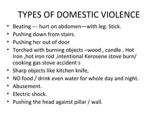 TYPES OF DOMESTIC VIOLENCE
• Beating --- hurt on abdomen—with leg. Stick.
• Pushing down from stairs.
• Pushing her out of door
• Torched with burning objects –wood , candle , Hot
Iron ,hot iron rod ,intentional Kerosene stove burn/
cooking gas stove accident s
• Sharp objects like kitchen knife,
• NO food / drink even water for whole day and night.
• Abusement.
• Electric shock.
• Pushing the head against pillar / wall.
 