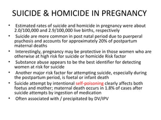 SUICIDE & HOMICIDE IN PREGNANCY
• Estimated rates of suicide and homicide in pregnancy were about
2.0/100,000 and 2.9/100,000 live births, respectively
• Suicide are more common in post natal period due to puerperal
psychosis and accounts for approximately 20% of postpartum
maternal deaths
• Interestingly, pregnancy may be protective in those women who are
otherwise at high risk for suicide or homicide Risk factor
• Substance abuse appears to be the best identifier for detecting
women at risk for suicide
• Another major risk factor for attempting suicide, especially during
the postpartum period, is foetal or infant death
• Suicide attempt by intentional self-poisoning clearly affects both
foetus and mother; maternal death occurs in 1.8% of cases after
suicide attempts by ingestion of medication
• Often associated with / precipitated by DV/IPV
 