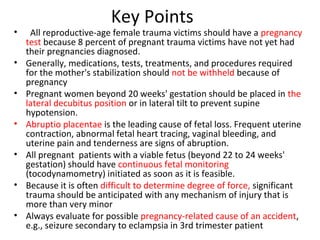 Key Points
• All reproductive-age female trauma victims should have a pregnancy
test because 8 percent of pregnant trauma victims have not yet had
their pregnancies diagnosed.
• Generally, medications, tests, treatments, and procedures required
for the mother's stabilization should not be withheld because of
pregnancy
• Pregnant women beyond 20 weeks' gestation should be placed in the
lateral decubitus position or in lateral tilt to prevent supine
hypotension.
• Abruptio placentae is the leading cause of fetal loss. Frequent uterine
contraction, abnormal fetal heart tracing, vaginal bleeding, and
uterine pain and tenderness are signs of abruption.
• All pregnant patients with a viable fetus (beyond 22 to 24 weeks'
gestation) should have continuous fetal monitoring
(tocodynamometry) initiated as soon as it is feasible.
• Because it is often difficult to determine degree of force, significant
trauma should be anticipated with any mechanism of injury that is
more than very minor
• Always evaluate for possible pregnancy-related cause of an accident,
e.g., seizure secondary to eclampsia in 3rd trimester patient
 