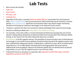 Lab Tests
• Basic trauma lab includes
• Type and
• Cross match,
• Rh status, and
• Antibody test.
• Regardless of Rh status, a positive Kleihauer-Betke (KB) test may predict the risk of preterm
labor. With a negative test, post-trauma electronic fetal monitoring may be limited to a shorter
period. With a positive test, significant risk of preterm labor may require longer monitoring
therefore K-B testing has important advantages to all maternal trauma victims.
• However, a positive test does not necessarily indicate pathologic fetal-maternal hemorrhage.
• Results of a Kleihauer-Betke test rarely affect clinical decision making.1
• For example, a fetus that suffers a massive fetomaternal bleed may exsanguinate, but clinical
decision making will be dictated by an abnormal fetal heart tracing rather than Kleihauer-Betke
testing, as the results from the latter frequently take hours to obtain
• Nonetheless, in the Rh-negative woman, the possibility of isoimmunization due to fetomaternal
hemorrhage is real and Rh immune globulin should be administered to Rh-negative women who
have suffered blunt abdominal trauma. A 300-g dose is sufficient to cover 30 mL of whole blood
(equivalent to a 15-mL RBC bleed). Fetomaternal hemorrhage greater than that requires
additional Rh immune globulin. Because the Kleihauer-Betke test can identify these occasional
large bleeds, its use in the Rh-negative woman may still have utility
• If placental trauma or abruption is suspected, add coagulation profile (fibrinogen and fibrin
degradation products) with INR-PTT.
 