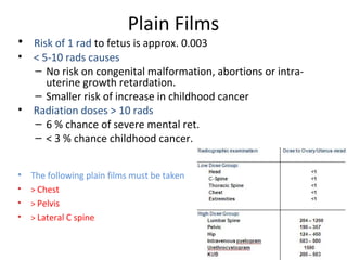 Plain Films
• Risk of 1 rad to fetus is approx. 0.003
• < 5-10 rads causes
– No risk on congenital malformation, abortions or intra-
uterine growth retardation.
– Smaller risk of increase in childhood cancer
• Radiation doses > 10 rads
– 6 % chance of severe mental ret.
– < 3 % chance childhood cancer.
• The following plain films must be taken
• > Chest
• > Pelvis
• > Lateral C spine
 