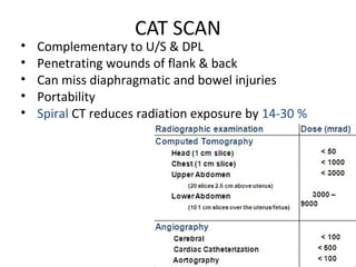 CAT SCAN
• Complementary to U/S & DPL
• Penetrating wounds of flank & back
• Can miss diaphragmatic and bowel injuries
• Portability
• Spiral CT reduces radiation exposure by 14-30 %
 