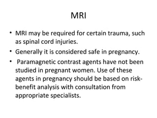 MRI
• MRI may be required for certain trauma, such
as spinal cord injuries.
• Generally it is considered safe in pregnancy.
• Paramagnetic contrast agents have not been
studied in pregnant women. Use of these
agents in pregnancy should be based on risk-
benefit analysis with consultation from
appropriate specialists.
 