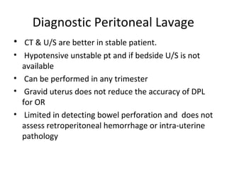 Diagnostic Peritoneal Lavage
• CT & U/S are better in stable patient.
• Hypotensive unstable pt and if bedside U/S is not
available
• Can be performed in any trimester
• Gravid uterus does not reduce the accuracy of DPL
for OR
• Limited in detecting bowel perforation and does not
assess retroperitoneal hemorrhage or intra-uterine
pathology
 