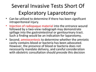 Several Invasive Tests Short Of
Exploratory Laparotomy
• Can be utilized to determine if there has been significant
intraperitoneal injury.
• Injection of radiopaque material into the entrance wound
followed by a two-view radiograph may demonstrate
spillage into the gastrointestinal or genitourinary tract.
Such a finding would be an indication for laparotomy.
• Second, amniocentesis to determine whether the amniotic
cavity contains blood or bacteria has been advocated.
However, the presence of blood or bacteria does not
necessarily mandate delivery, and careful consideration
with obstetric consultation should precede this decision
 